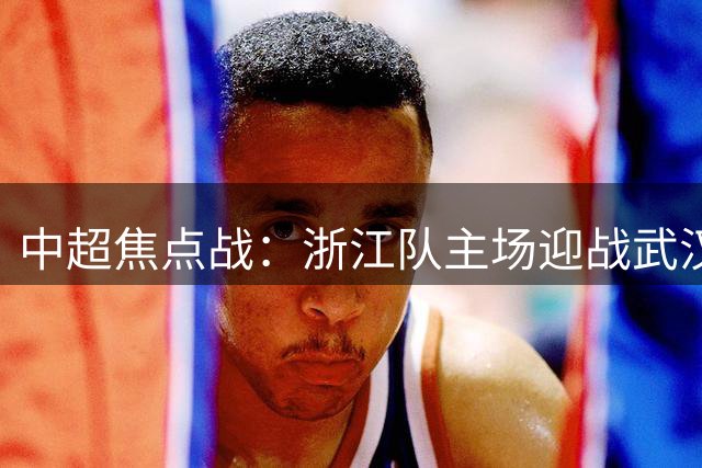 中超焦点战：浙江队主场迎战武汉三镇 教练战术成关键
