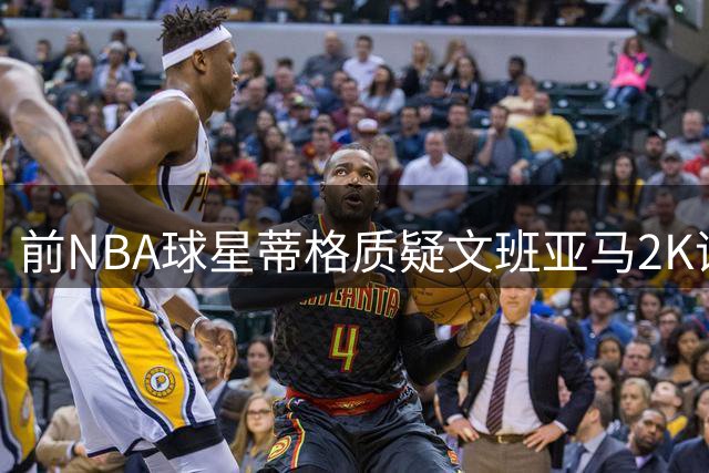 前NBA球星蒂格质疑文班亚马2K评分过高 称其未达字母哥水准
