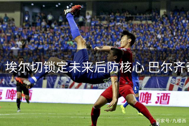 埃尔切锁定未来后防核心 巴尔齐奇获长约至2030年