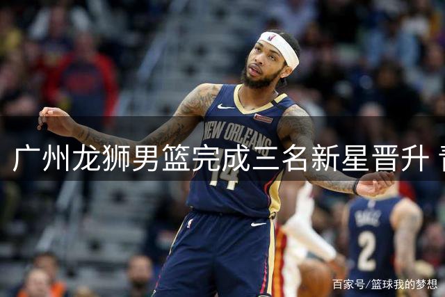 广州龙狮男篮完成三名新星晋升 青年才俊正式登陆一线队