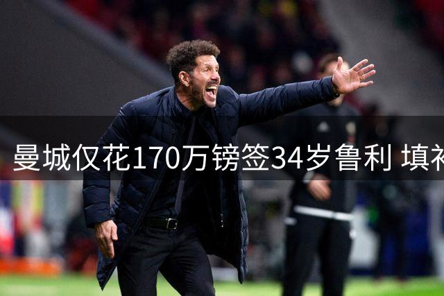 曼城仅花170万镑签34岁鲁利 填补4000万镑离队门将空缺
