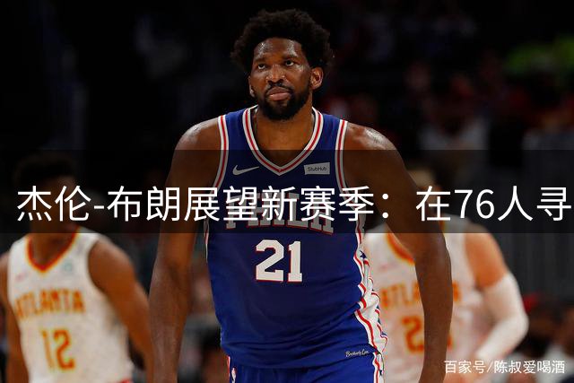 杰伦-布朗展望新赛季：在76人寻求突破与尊重