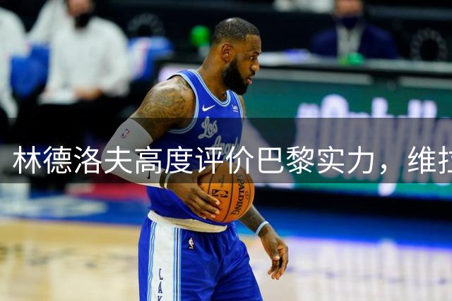林德洛夫高度评价巴黎实力，维拉备战多线赛事