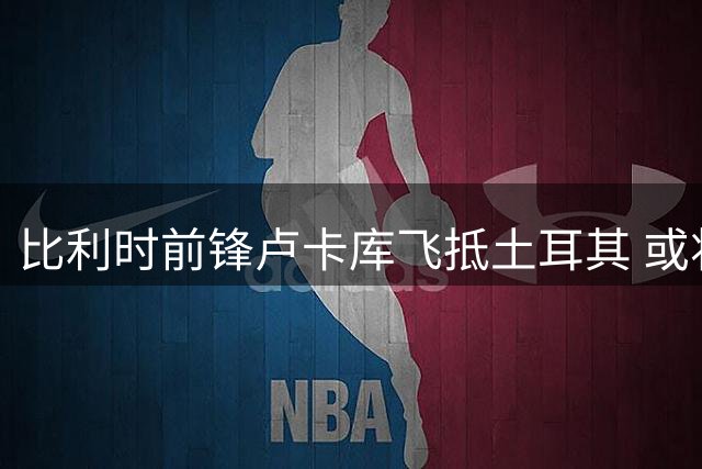 比利时前锋卢卡库飞抵土耳其 或将签约费内巴切