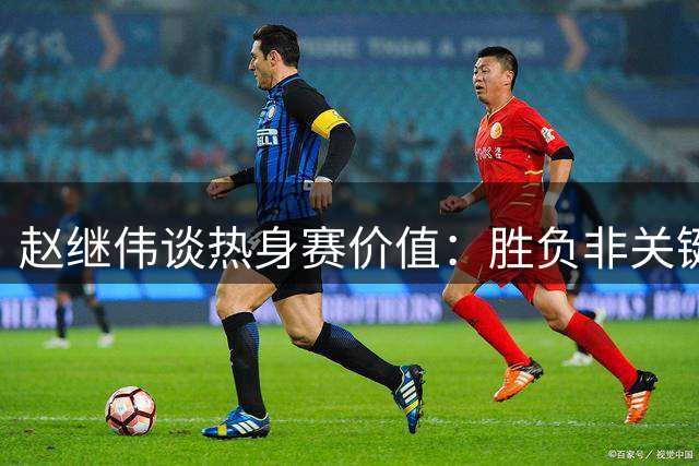 赵继伟谈热身赛价值：胜负非关键 世预赛见真章