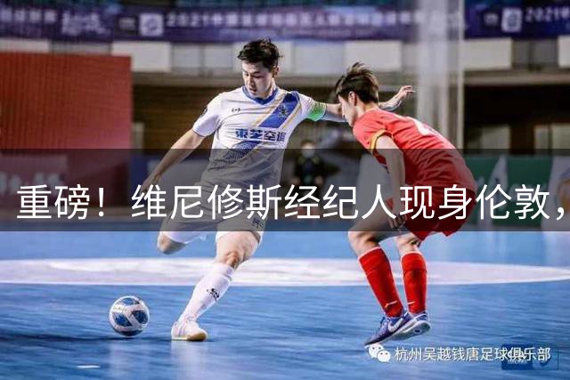 重磅！维尼修斯经纪人现身伦敦，阿森纳迎来锋线升级良机？