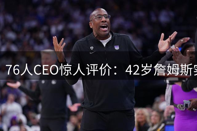 76人CEO惊人评价：42岁詹姆斯实力超越巅峰 新赛季有望冲击MVP